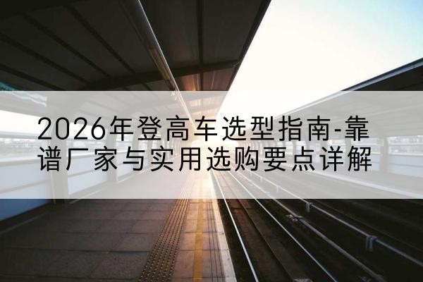 坪山登高车厂家推荐-2026年登高车选型指南-靠谱厂家与实用选购要点详解