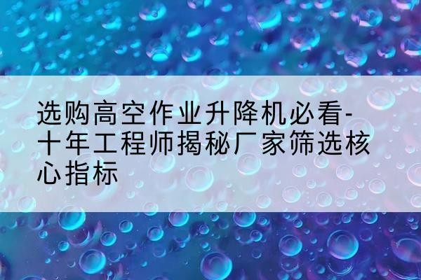 坪山高空作业升降机厂家推荐-选购高空作业升降机必看-十年工程师揭秘厂家筛选核心指标