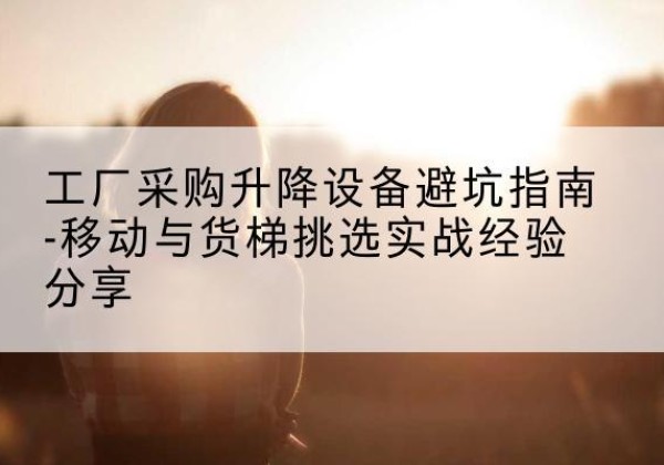 坪山移动式升降机怎么选-工厂采购升降设备避坑指南-移动与货梯挑选实战经验分享