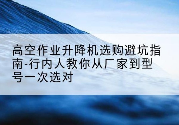 坪山升降平台厂家-高空作业升降机选购避坑指南-行内人教你从厂家到型号一次选对