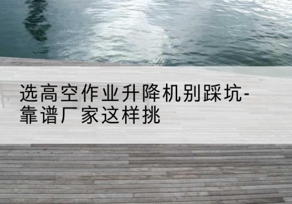 坪山剪叉式升降机厂家-选高空作业升降机别踩坑-靠谱厂家这样挑