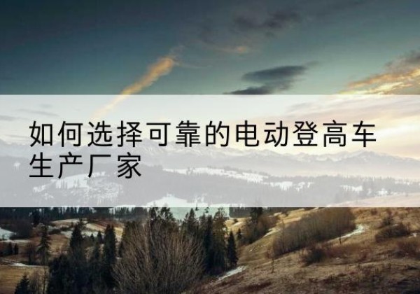 坪山电动登高车厂家-如何选择可靠的电动登高车生产厂家