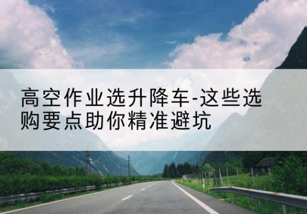 坪山升降车厂家-高空作业选升降车-这些选购要点助你*避坑