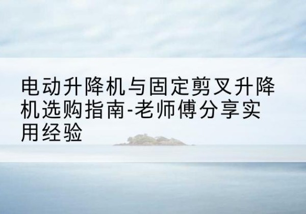 坪山电动升降机怎么选-电动升降机与固定剪叉升降机选购指南-老师傅分享实用经验