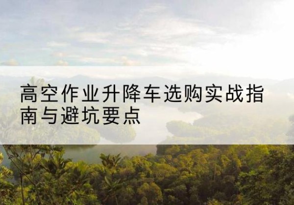坪山升降车怎么选-高空作业升降车选购实战指南与避坑要点