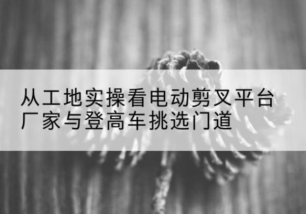 坪山电动剪叉升降平台厂家-从工地实操看电动剪叉平台厂家与登高车挑选门道