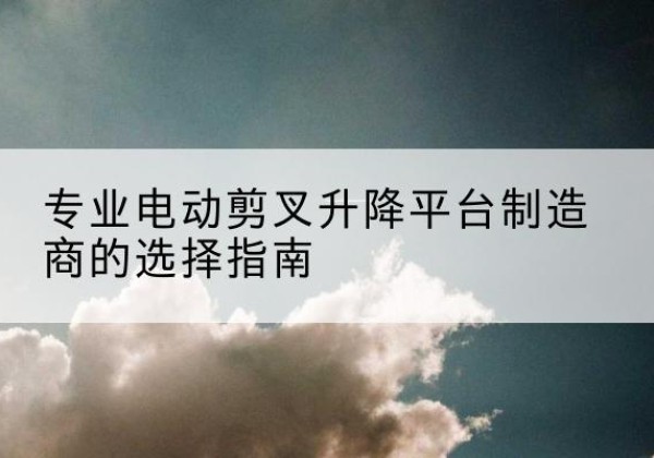 坪山电动剪叉升降平台厂家-专业电动剪叉升降平台制造商的选择指南
